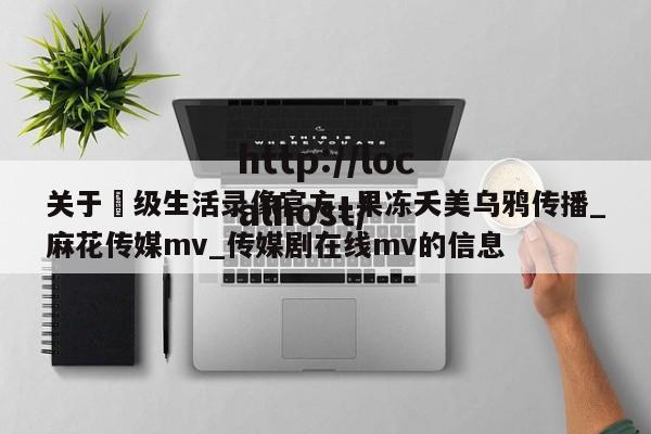 关于ー级生活录像官方_果冻夭美乌鸦传播_麻花传媒mv_传媒剧在线mv的信息